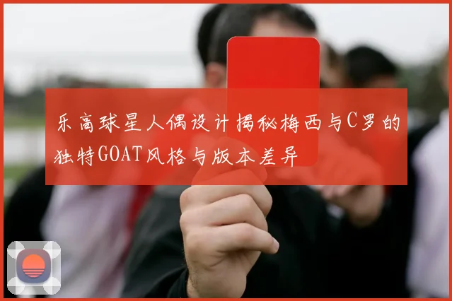 乐高球星人偶设计揭秘梅西与C罗的独特GOAT风格与版本差异