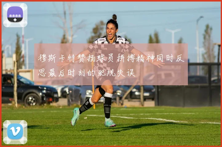 穆斯卡特赞扬球员拼搏精神同时反思最后时刻的犯规失误