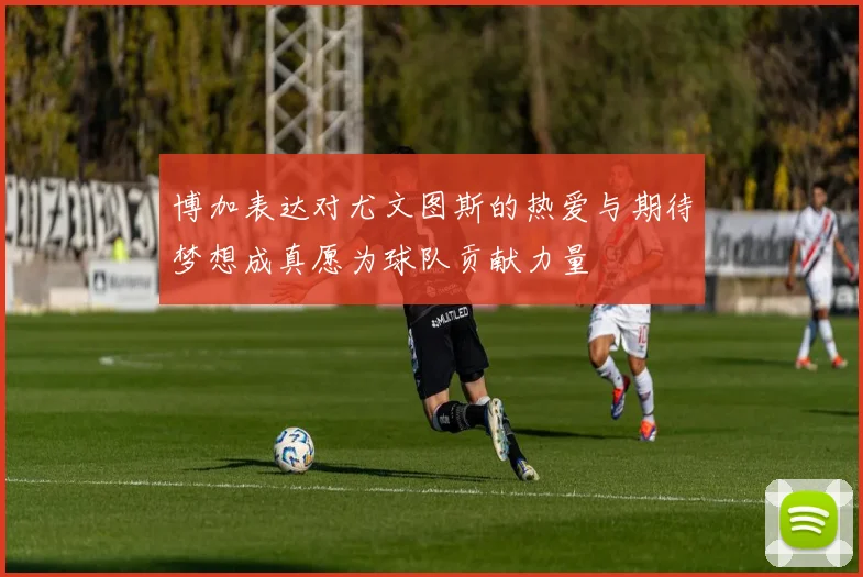 博加表达对尤文图斯的热爱与期待梦想成真愿为球队贡献力量
