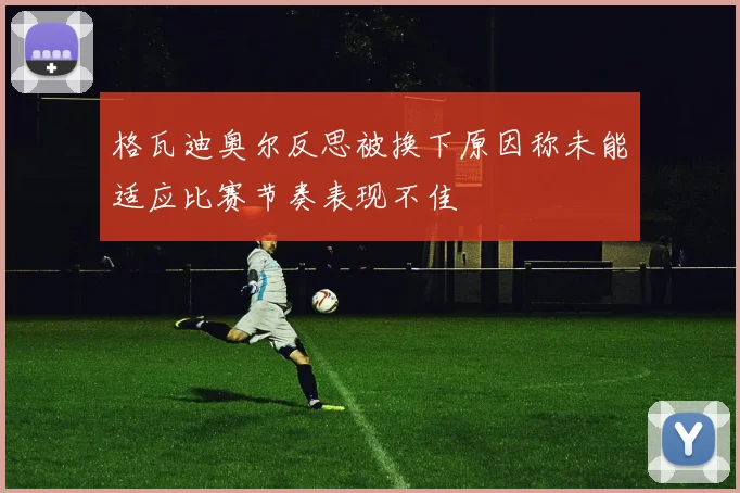 格瓦迪奥尔反思被换下原因称未能适应比赛节奏表现不佳