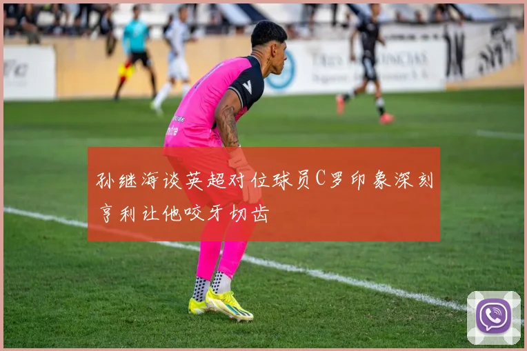 孙继海谈英超对位球员C罗印象深刻亨利让他咬牙切齿