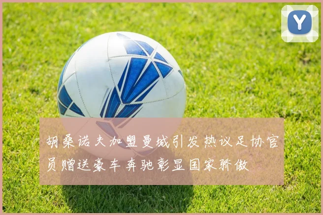 胡桑诺夫加盟曼城引发热议足协官员赠送豪车奔驰彰显国家骄傲