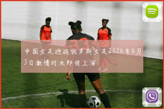中国女足迎战俄罗斯女足2026年6月3日激情对决即将上演