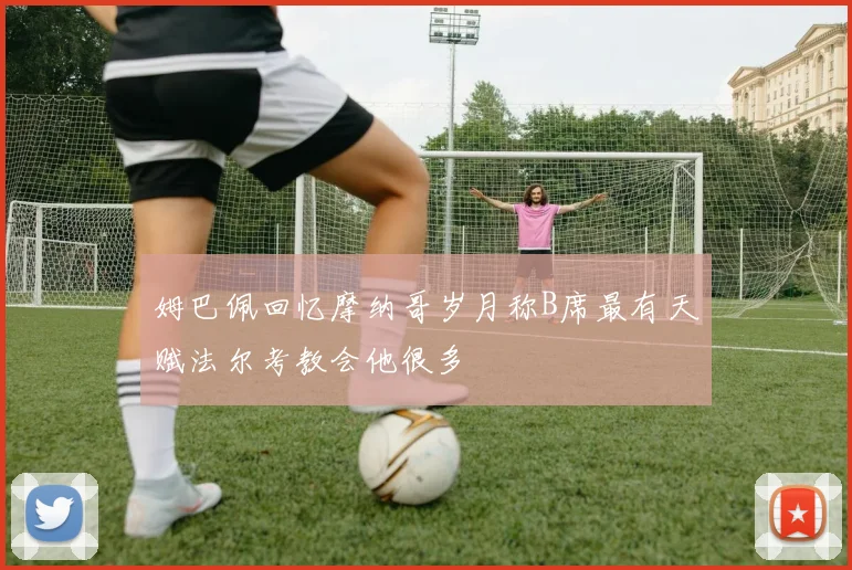 姆巴佩回忆摩纳哥岁月称B席最有天赋法尔考教会他很多