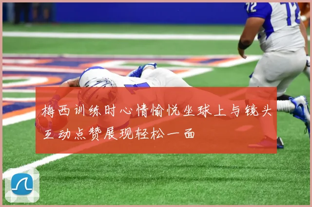 梅西训练时心情愉悦坐球上与镜头互动点赞展现轻松一面
