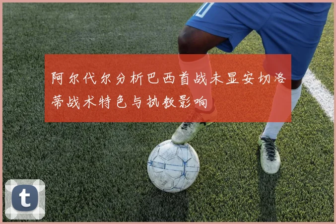 阿尔代尔分析巴西首战未显安切洛蒂战术特色与执教影响