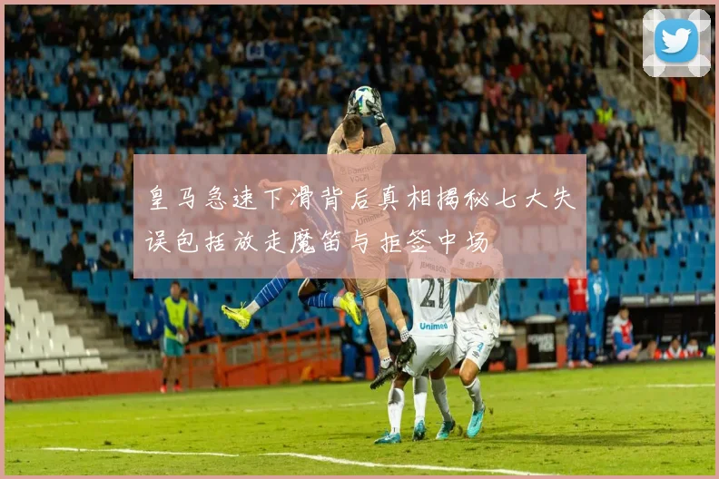 皇马急速下滑背后真相揭秘七大失误包括放走魔笛与拒签中场