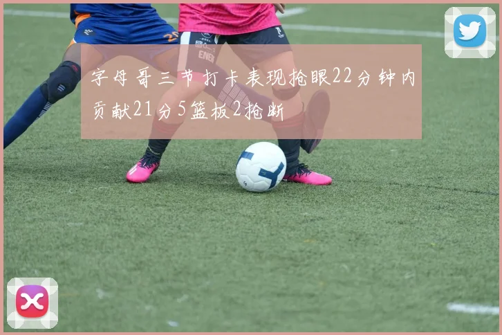 字母哥三节打卡表现抢眼22分钟内贡献21分5篮板2抢断