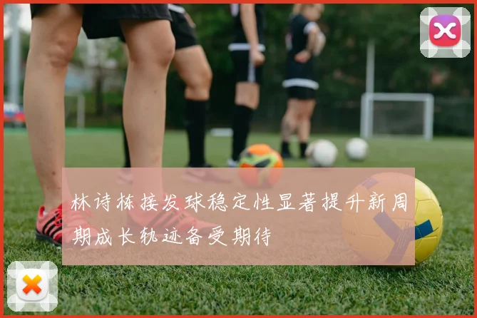 林诗栋接发球稳定性显著提升新周期成长轨迹备受期待
