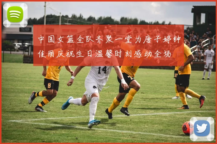 中国女篮全队齐聚一堂为唐子婷钟佳丽庆祝生日温馨时刻感动全场