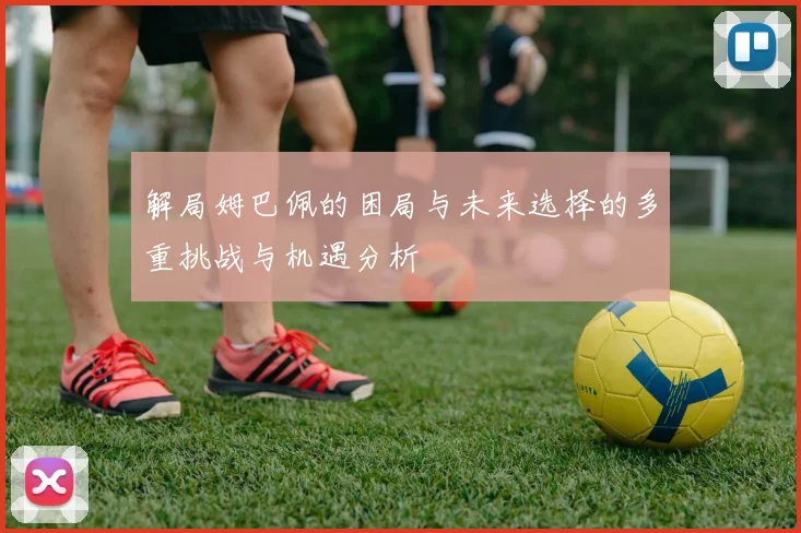 解局姆巴佩的困局与未来选择的多重挑战与机遇分析