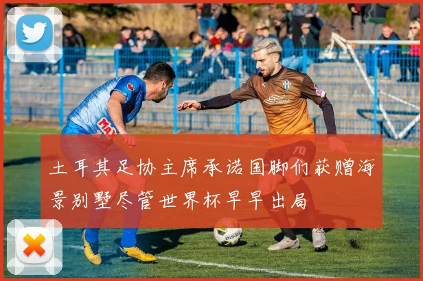 土耳其足协主席承诺国脚们获赠海景别墅尽管世界杯早早出局