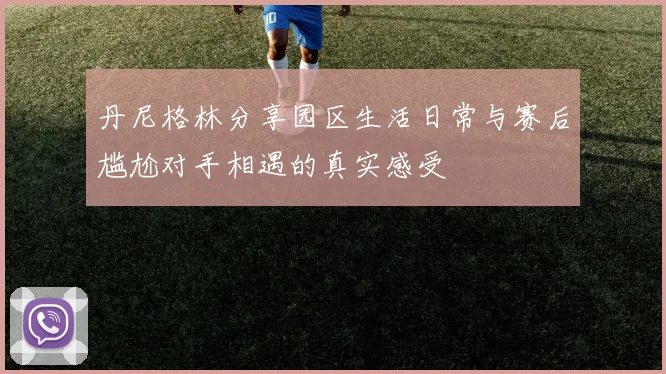 丹尼格林分享园区生活日常与赛后尴尬对手相遇的真实感受