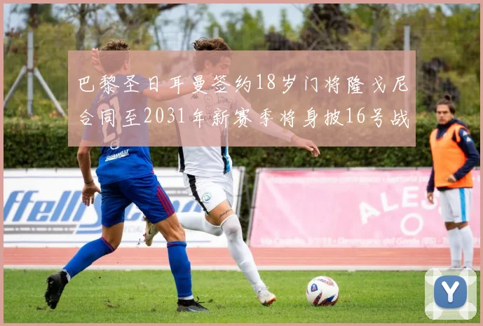 巴黎圣日耳曼签约18岁门将隆戈尼合同至2031年新赛季将身披16号战袍