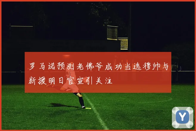 罗马诺预测老佛爷成功当选穆帅与新援明日官宣引关注