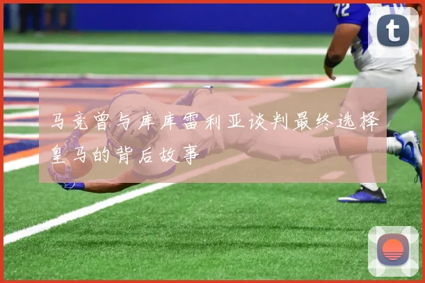 马竞曾与库库雷利亚谈判最终选择皇马的背后故事