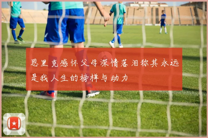 恩里克感怀父母深情落泪称其永远是我人生的榜样与动力