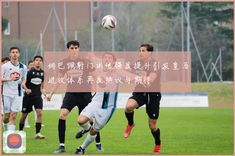姆巴佩射门训练强度提升引发皇马进攻体系再度热议与期待