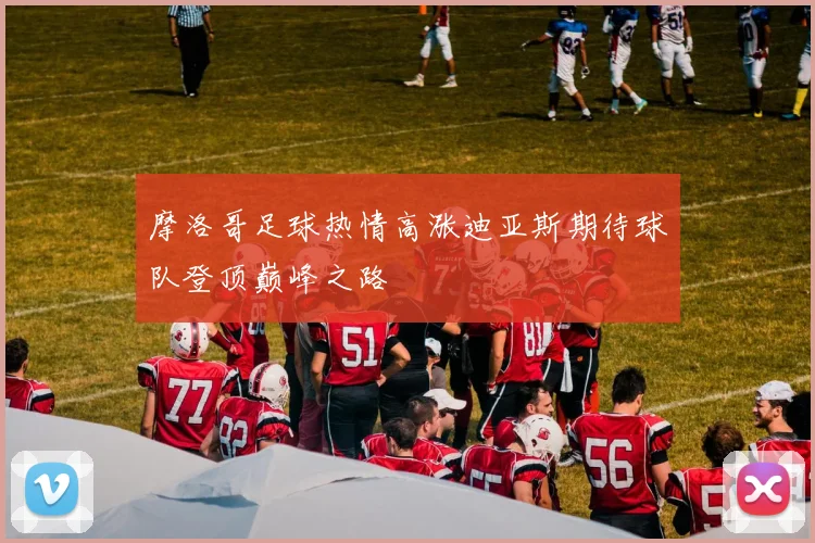 摩洛哥足球热情高涨迪亚斯期待球队登顶巅峰之路