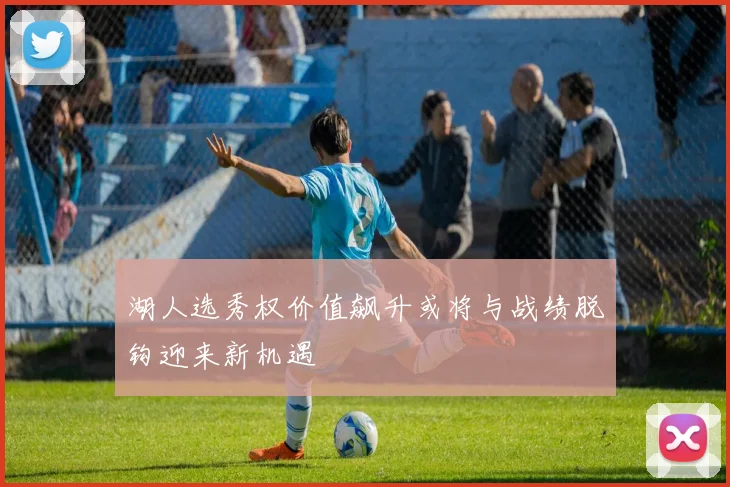 湖人选秀权价值飙升或将与战绩脱钩迎来新机遇