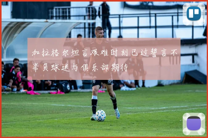 加拉格尔坦言艰难时刻已过誓言不辜负球迷与俱乐部期待