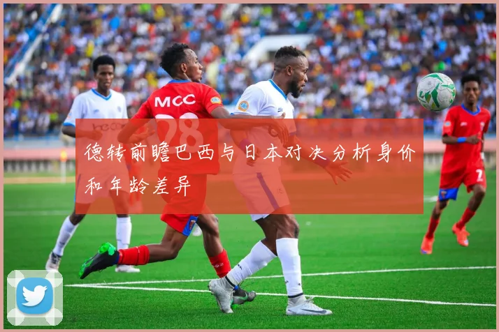 德转前瞻巴西与日本对决分析身价和年龄差异
