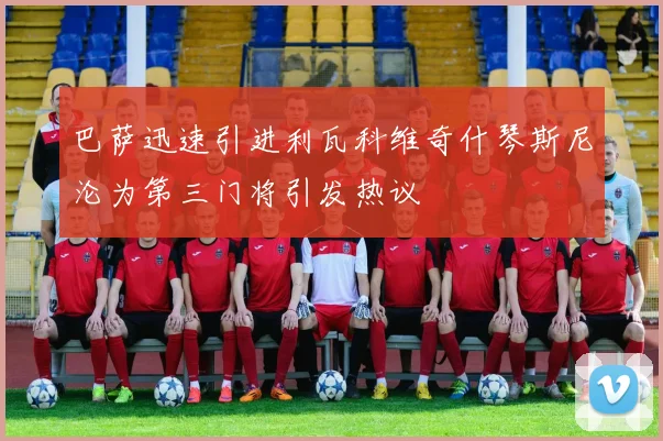 巴萨迅速引进利瓦科维奇什琴斯尼沦为第三门将引发热议