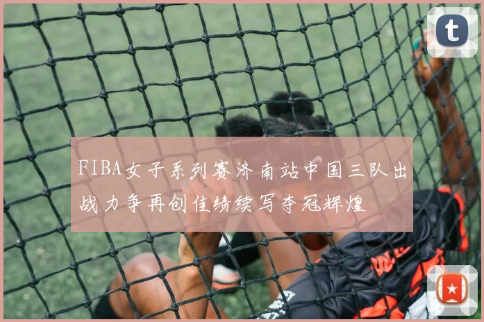 FIBA女子系列赛济南站中国三队出战力争再创佳绩续写夺冠辉煌