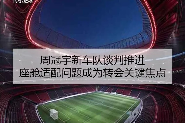 周冠宇新车队谈判推进 座舱适配问题成为转会关键焦点